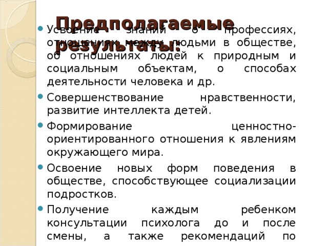 Предполагаемые результаты:   Усвоение знаний о профессиях, отношениях между людьми в обществе, об отношениях людей к природным и социальным объектам, о способах деятельности человека и др. Совершенствование нравственности, развитие интеллекта детей. Формирование ценностно-ориентированного отношения к явлениям окружающего мира. Освоение новых форм поведения в обществе, способствующее социализации подростков. Получение каждым ребенком консультации психолога до и после смены, а также рекомендаций по подходящим направлениям деятельности. Это поможет успешному и осмысленному выбору профессии.  