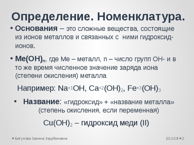 Определение. Номенклатура. Основания – это сложные вещества, состоящие из ионов металлов и связанных с ними гидроксид-ионов . Mе(OH) n , где Mе – металл, n – число групп OH- и в то же время численное значение заряда иона (степени окисления) металла   Например: Na +1 OH, Ca +2 (OH) 2 , Fe +3 (OH) 3 Название : «гидроксид» + «название металла» (степень окисления, если переменная) Cu(OH) 2 – гидроксид меди (II) 2/11/18  Бигулова Залина Заурбековна 