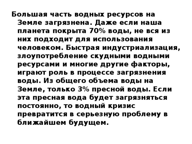 Большая часть водных ресурсов на Земле загрязнена. Даже если наша планета покрыта 70% воды, не вся из них подходит для использования человеком. Быстрая индустриализация, злоупотребление скудными водными ресурсами и многие другие факторы, играют роль в процессе загрязнения воды. Из общего объема воды на Земле, только 3% пресной воды. Если эта пресная вода будет загрязняться постоянно, то водный кризис превратится в серьезную проблему в ближайшем будущем. 