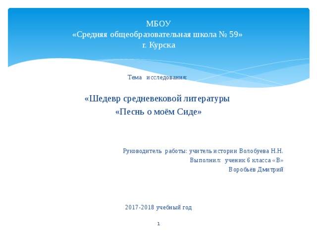 МБОУ  «Средняя общеобразовательная школа № 59»  г. Курска Тема исследования: «Шедевр средневековой литературы «Песнь о моём Сиде» Руководитель работы: учитель истории Волобуева Н.Н. Выполнил: ученик 6 класса «В» Воробьёв Дмитрий 2017-2018 учебный год  