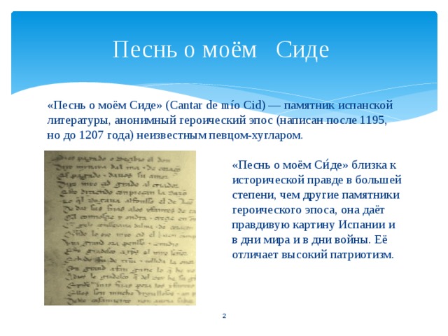 Песнь о моём Сиде «Песнь о моём Сиде» (Cantar de mío Cid) — памятник испанской литературы, анонимный героический эпос (написан после 1195, но до 1207 года) неизвестным певцом-хугларом. «Песнь о моём Си́де» близка к исторической правде в большей степени, чем другие памятники героического эпоса, она даёт правдивую картину Испании и в дни мира и в дни войны. Её отличает высокий патриотизм.   
