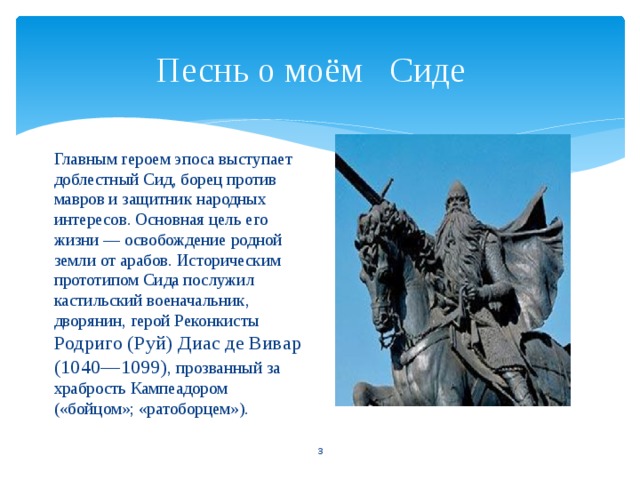 Песнь о моём Сиде   Главным героем эпоса выступает доблестный Сид, борец против мавров и защитник народных интересов. Основная цель его жизни — освобождение родной земли от арабов. Историческим прототипом Сида послужил кастильский военачальник, дворянин, герой Реконкисты Родриго (Руй) Диас де Вивар (1040—1099) , прозванный за храбрость Кампеадором («бойцом»; «ратоборцем»).  