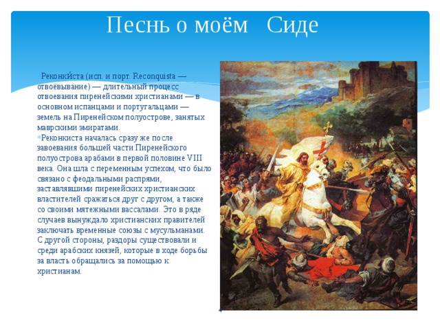 Песнь о моём Сиде     Реконки́ста (исп. и порт. Reconquista — отвоёвывание) — длительный процесс отвоевания пиренейскими христианами — в основном испанцами и португальцами — земель на Пиренейском полуострове, занятых маврскими эмиратами. Реконкиста началась сразу же после завоевания большей части Пиренейского полуострова арабами в первой половине VIII века. Она шла с переменным успехом, что было связано с феодальными распрями, заставлявшими пиренейских христианских властителей сражаться друг с другом, а также со своими мятежными вассалами. Это в ряде случаев вынуждало христианских правителей заключать временные союзы с мусульманами. С другой стороны, раздоры существовали и среди арабских князей, которые в ходе борьбы за власть обращались за помощью к христианам.  