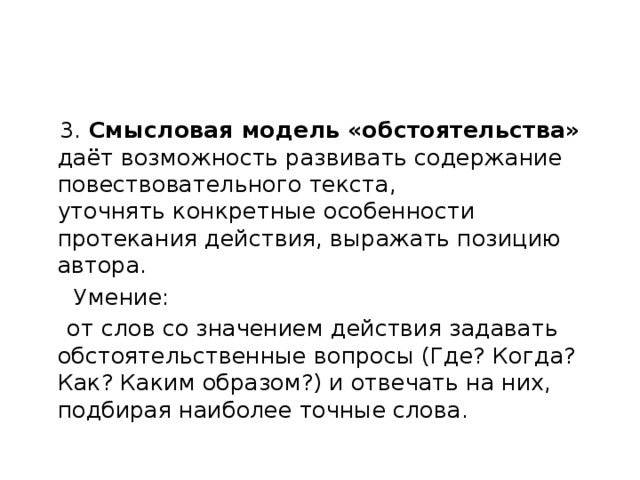  3. Смысловая модель «обстоятельства» даёт возможность развивать содержание повествовательного текста,  уточнять конкретные особенности протекания действия, выражать позицию автора.  Умение:  от слов со значением действия задавать обстоятельственные вопросы (Где? Когда? Как? Каким образом?) и отвечать на них, подбирая наиболее точные слова. 