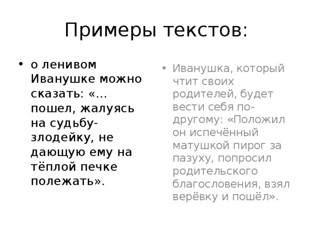Примеры текстов: о ленивом Иванушке можно сказать: «…пошел, жалуясь на судьбу-злодейку, не дающую ему на тёплой печке полежать». Иванушка, который чтит своих родителей, будет  вести себя по-другому: «Положил он испечённый матушкой пирог за пазуху, попросил родительского благословения, взял верёвку и пошёл». 