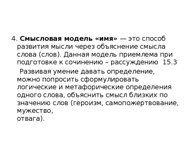 4. Смысловая модель «имя» — это способ развития мысли через объяснение смысла слова (слов). Данная модель приемлема при подготовке к сочинению – рассуждению 15.3  Развивая умение давать определение, можно попросить сформулировать логические и метафорические определения одного слова, объяснить смысл близких по значению слов (героизм, самопожертвование, мужество,  отвага). 