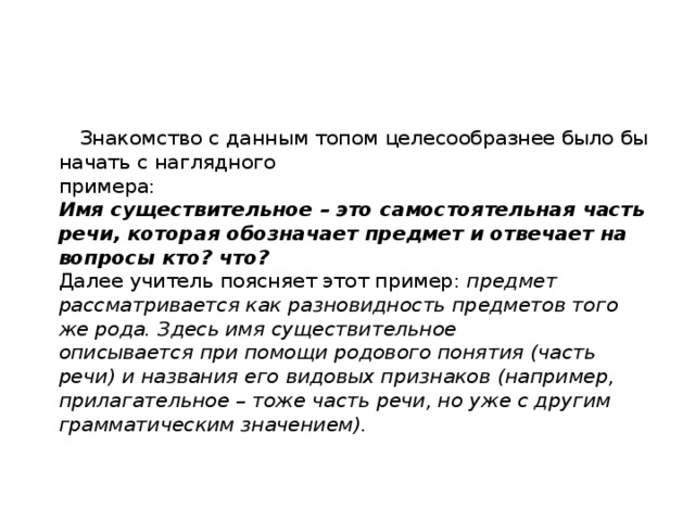  Знакомство с данным топом целесообразнее было бы начать с наглядного  примера:  Имя существительное – это самостоятельная часть речи, которая обозначает предмет и отвечает на вопросы кто? что?  Далее учитель поясняет этот пример: предмет рассматривается как разновидность предметов того же рода. Здесь имя существительное  описывается при помощи родового понятия (часть речи) и названия его видовых признаков (например, прилагательное – тоже часть речи, но уже с другим грамматическим значением).   