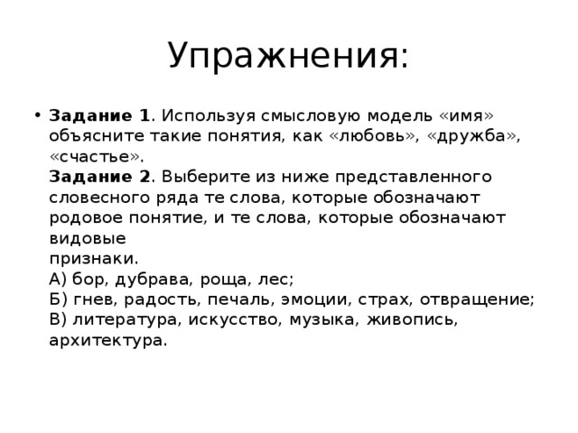 Упражнения: Задание 1 . Используя смысловую модель «имя» объясните такие понятия, как «любовь», «дружба», «счастье».  Задание 2 . Выберите из ниже представленного словесного ряда те слова, которые обозначают родовое понятие, и те слова, которые обозначают видовые  признаки.  А) бор, дубрава, роща, лес;  Б) гнев, радость, печаль, эмоции, страх, отвращение;  В) литература, искусство, музыка, живопись, архитектура.   