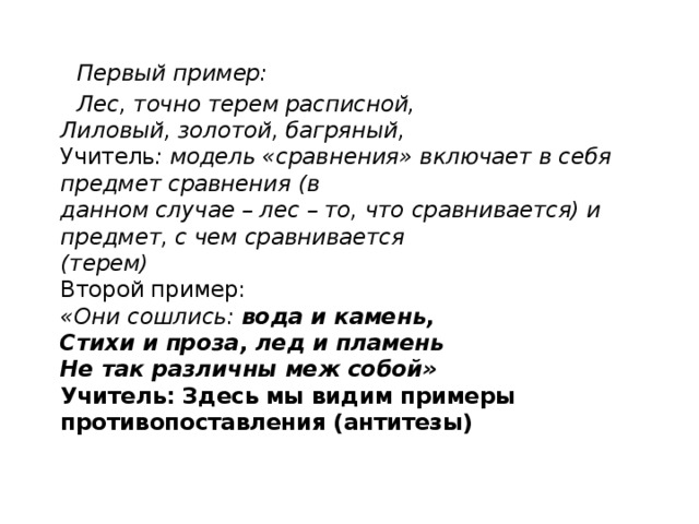  Первый пример:  Лес, точно терем расписной,  Лиловый, золотой, багряный,  Учитель : модель «сравнения» включает в себя предмет сравнения (в  данном случае – лес – то, что сравнивается) и предмет, с чем сравнивается  (терем)  Второй пример:  «Они сошлись: вода и камень,  Стихи и проза, лед и пламень  Не так различны меж собой»  Учитель: Здесь мы видим примеры противопоставления (антитезы)   