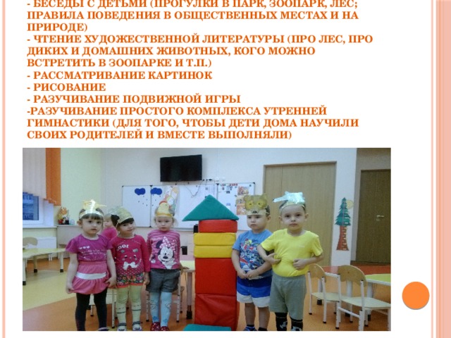   Работа с детьми включает в себя следующее:  - беседы с детьми (прогулки в парк, зоопарк, лес; правила поведения в общественных местах и на природе)  - чтение художественной литературы (про лес, про диких и домашних животных, кого можно встретить в зоопарке и т.п.)  - рассматривание картинок  - рисование  - разучивание подвижной игры  -разучивание простого комплекса утренней гимнастики (для того, чтобы дети дома научили своих родителей и вместе выполняли)   