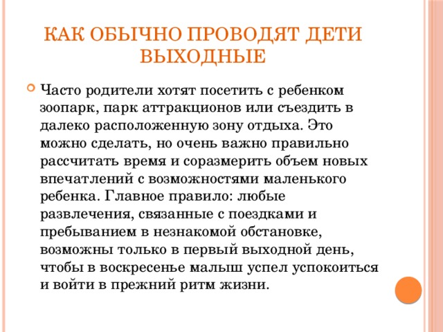 Как обычно проводят дети выходные Часто родители хотят посетить с ребенком зоопарк, парк аттракционов или съездить в далеко расположенную зону отдыха. Это можно сделать, но очень важно правильно рассчитать время и соразмерить объем новых впечатлений с возможностями маленького ребенка. Главное правило: любые развлечения, связанные с поездками и пребыванием в незнакомой обстановке, возможны только в первый выходной день, чтобы в воскресенье малыш успел успокоиться и войти в прежний ритм жизни. 