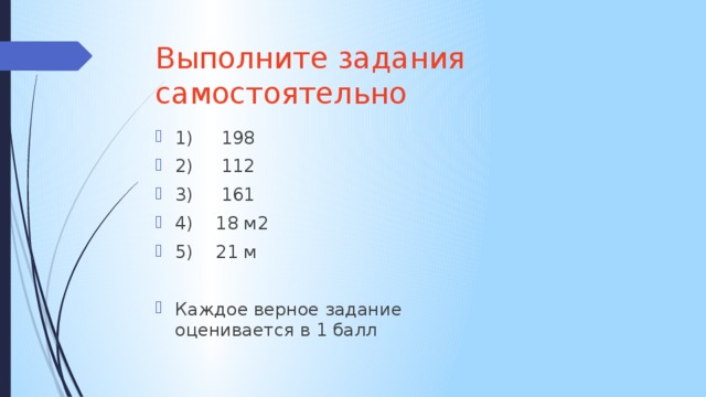 Выполните задания самостоятельно 1) 198 2) 112 3) 161 4) 18 м2 5) 21 м Каждое верное задание оценивается в 1 балл 