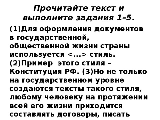 Прочитайте текст и выполните задания 1–5.   (1)Для оформления документов в государственной, общественной жизни страны используется  стиль. (2)Пример этого стиля – Конституция РФ. (3)Но не только на государственном уровне создаются тексты такого стиля, любому человеку на протяжении всей его жизни приходится составлять договоры, писать заявления, заполнять анкеты, получать справки. 