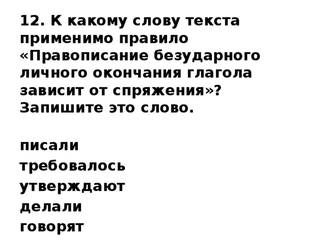 12. К какому слову текста применимо правило «Правописание безударного личного окончания глагола зависит от спряжения»? Запишите это слово.   писали требовалось утверждают делали говорят   Ответ: _______________________ 