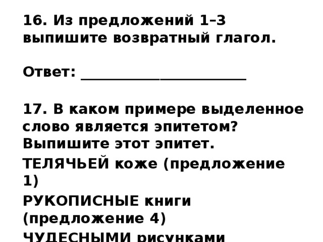 16. Из предложений 1–3 выпишите возвратный глагол.   Ответ: _______________________  17. В каком примере выделенное слово является эпитетом? Выпишите этот эпитет. ТЕЛЯЧЬЕЙ коже (предложение 1) РУКОПИСНЫЕ книги (предложение 4) ЧУДЕСНЫМИ рисунками (предложение 4) 