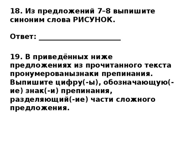 18. Из предложений 7–8 выпишите синоним слова РИСУНОК.   Ответ: _______________________  19. В приведённых ниже предложениях из прочитанного текста пронумерованызнаки препинания. Выпишите цифру(-ы), обозначающую(-ие) знак(-и) препинания, разделяющий(-ие) части сложного предложения.   