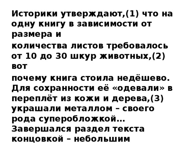 Историки утверждают,(1) что на одну книгу в зависимости от размера и количества листов требовалось от 10 до 30 шкур животных,(2) вот почему книга стоила недёшево. Для сохранности её «одевали» в переплёт из кожи и дерева,(3) украшали металлом – своего рода суперобложкой… Завершался раздел текста концовкой – небольшим рисунком,(4) чаще изображением двух птиц.   Ответ: _______________________ 