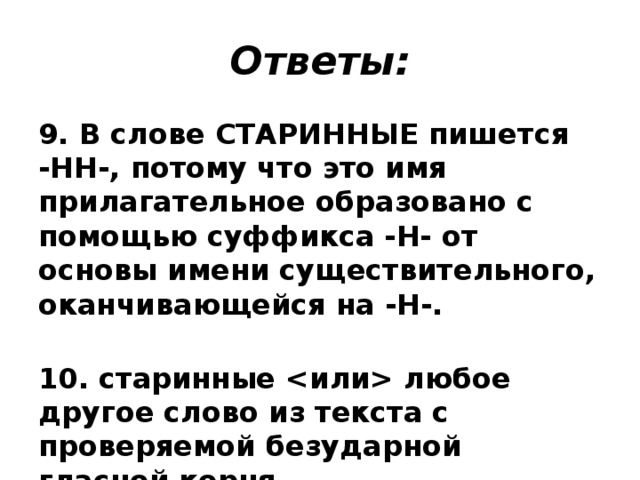 Ответы: 9. В слове СТАРИННЫЕ пишется -НН-, потому что это имя прилагательное образовано с помощью суффикса -Н- от основы имени существительного, оканчивающейся на -Н-.  10. старинные  любое другое слово из текста с проверяемой безударной гласной корня. 
