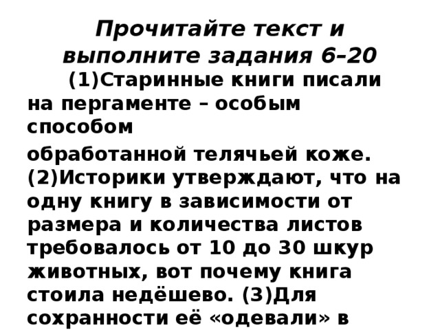 Прочитайте текст и выполните задания 6–20  (1)Старинные книги писали на пергаменте – особым способом обработанной телячьей коже. (2)Историки утверждают, что на одну книгу в зависимости от размера и количества листов требовалось от 10 до 30 шкур животных, вот почему книга стоила недёшево. (3)Для сохранности её «одевали» в переплёт из кожи и дерева, украшали металлом – своего рода суперобложкой.  