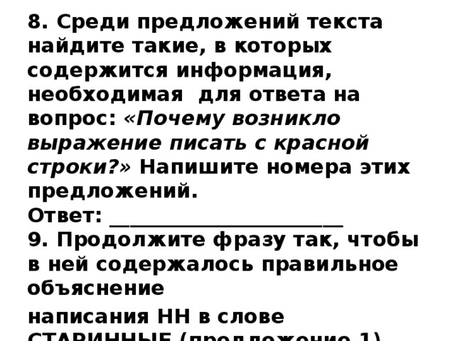 8. Среди предложений текста найдите такие, в которых содержится информация, необходимая для ответа на вопрос: «Почему возникло выражение писать с красной строки?» Напишите номера этих предложений.  Ответ: _______________________  9. Продолжите фразу так, чтобы в ней содержалось правильное объяснение написания НН в слове СТАРИННЫЕ (предложение 1). Ответ: В слове СТАРИННЫЕ пишется -НН-, потому что … 