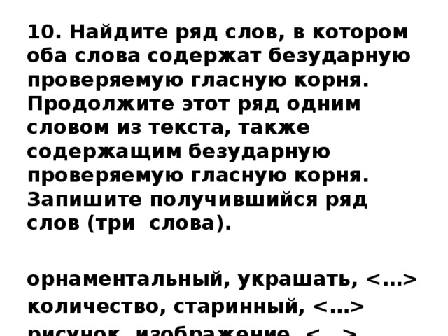 10. Найдите ряд слов, в котором оба слова содержат безударную проверяемую гласную корня. Продолжите этот ряд одним словом из текста, также содержащим безударную проверяемую гласную корня. Запишите получившийся ряд слов (три слова).  орнаментальный, украшать,  количество, старинный,  рисунок, изображение,  концовка, инициал,  Ответ: _______________________   