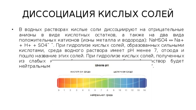 ДИССОЦИАЦИЯ КИСЛЫХ СОЛЕЙ В водных растворах кислые соли диссоциируют на отрицательные анионы в виде кислотных остатков, а также на два вида положительных катионов (ионы металла и водорода): NaHSO4 ↔ Na+ + H+ + SO4ˉ ˉ. При гидролизе кислых солей, образованных сильными кислотами, среда водного раствора имеет рН менее 7, отсюда и пошло название этих солей. При гидролизе кислых солей, полученных из слабых кислот (например, гидрокарбонаты), раствор будет нейтральным или даже щелочным, то есть рН не менее 7. 