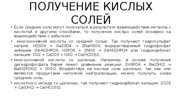 ПОЛУЧЕНИЕ КИСЛЫХ СОЛЕЙ Если средние соли могут получаться в результате взаимодействия металла с кислотой и другими способами, то получение кислых солей основано на взаимодействии с избытком:  многоосновной кислоты со средней солью. Так получают гидросульфат натрия: H2SO4 + Na2SO4 → 2NaHSO4, водорастворимый гидрофосфат аммония (NH4)2HPO4: H3PO4 + 2NH3 → (NH4)2HPO4 или гидрокарбонат кальция: CO2 + CaCO3 + H2O → Ca(HCO3)2; многоосновной кислоты со щелочью. Например, в основе получения дигидрофосфата бария лежит уравнение реакции: 2H3PO4 + Ba(OH)2 → Ba(H2PO4)2 + 2H2O. Воздействуя на кислые соли щелочью, так как они являются продуктами неполной нейтрализации, можно получить снова среднюю соль; кислотного оксида со щелочью, так получают гидрокарбонат кальция: 2CO2 + Ca(OH)2 → Ca(HCO3)2. 