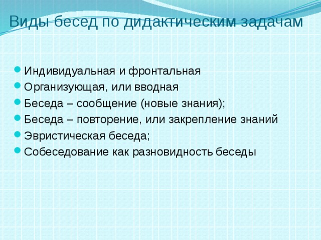 Виды бесед по дидактическим задачам Индивидуальная и фронтальная Организующая, или вводная Беседа – сообщение (новые знания); Беседа – повторение, или закрепление знаний Эвристическая беседа; Собеседование как разновидность беседы 