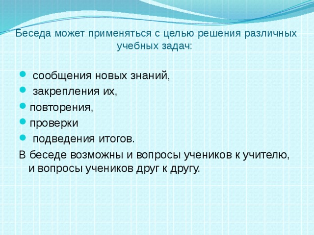 Беседа может применяться с целью решения различных учебных задач:  сообщения новых знаний,  закрепления их, повторения, проверки  подведения итогов. В беседе возможны и вопросы учеников к учителю, и вопросы учеников друг к другу. 
