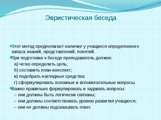 Эвристическая беседа Этот метод предполагает наличие у учащихся определенного запаса знаний, представлений, понятий. При подготовке к беседе преподаватель должен:  а) четко определить цель;  б) составить план-конспект;  в) подобрать наглядные средства;  г) сформулировать основные и вспомогательные вопросы. Важно правильно формулировать и задавать вопросы: –  они должны быть логически связаны; –  они должны соответствовать уровню развития учащихся; –  они не должны подсказывать ответ. 