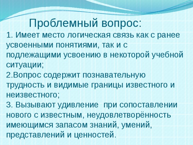  Проблемный вопрос:  1. Имеет место логическая связь как с ранее усвоенными понятиями, так и с подлежащими усвоению в некоторой учебной ситуации;  2.Вопрос содержит познавательную трудность и видимые границы известного и неизвестного;  3. Вызывают удивление при сопоставлении нового с известным, неудовлетворённость имеющимся запасом знаний, умений, представлений и ценностей. 