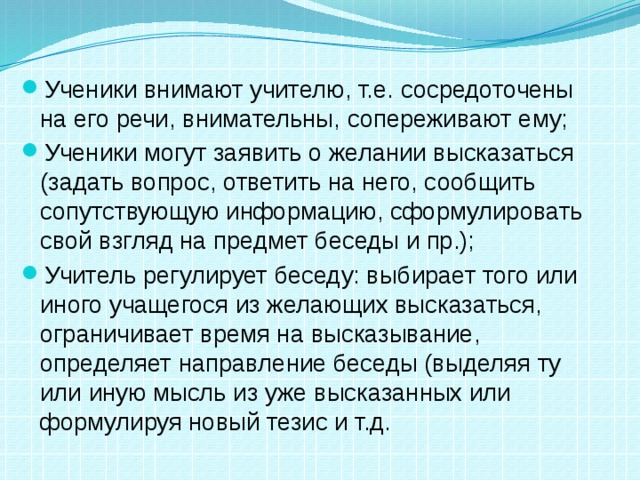 Ученики внимают учителю, т.е. сосредоточены на его речи, внимательны, сопереживают ему; Ученики могут заявить о желании высказаться (задать вопрос, ответить на него, сообщить сопутствующую информацию, сформулировать свой взгляд на предмет беседы и пр.); Учитель регулирует беседу: выбирает того или иного учащегося из желающих высказаться, ограничивает время на высказывание, определяет направление беседы (выделяя ту или иную мысль из уже высказанных или формулируя новый тезис и т.д. 