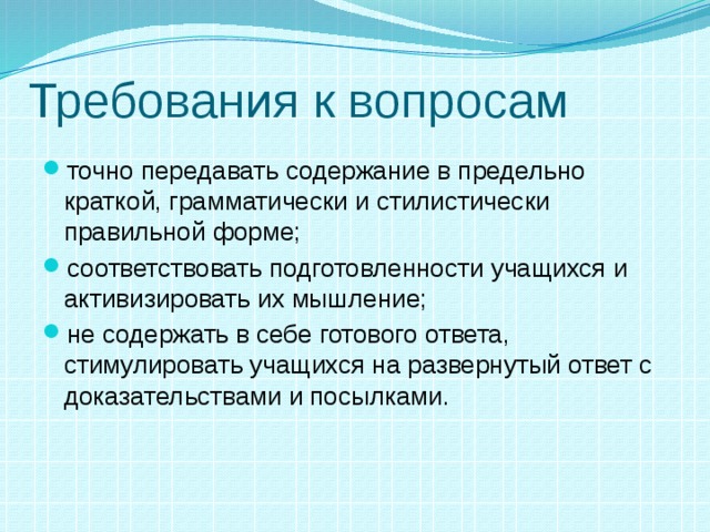 Требования к вопросам точно передавать содержание в предельно краткой, грамматически и стилистически правильной форме; соответствовать подготовленности учащихся и активизировать их мышление; не содержать в себе готового ответа, стимулировать учащихся на развернутый ответ с доказательствами и посылками. 