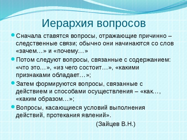 Иерархия вопросов Сначала ставятся вопросы, отражающие причинно – следственные связи; обычно они начинаются со слов «зачем…» и «почему…» Потом следуют вопросы, связанные с содержанием: «что это…», «из чего состоит…», «какими признаками обладает…»; Затем формируются вопросы, связанные с действием и способами осуществления – «как…, «каким образом…»; Вопросы, касающиеся условий выполнения действий, протекания явлений».  (Зайцев В.Н.) 