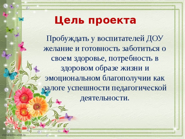 Цель проекта Пробуждать у воспитателей ДОУ желание и готовность заботиться о своем здоровье, потребность в здоровом образе жизни и эмоциональном благополучии как залоге успешности педагогической деятельности. 
