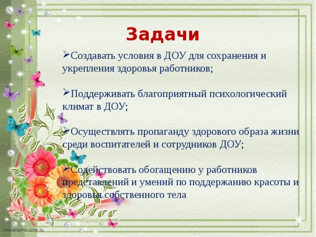 Задачи Создавать условия в ДОУ для сохранения и укрепления здоровья работников; Поддерживать благоприятный психологический климат в ДОУ; Осуществлять пропаганду здорового образа жизни среди воспитателей и сотрудников ДОУ; Содействовать обогащению у работников представлений и умений по поддержанию красоты и здоровья собственного тела 