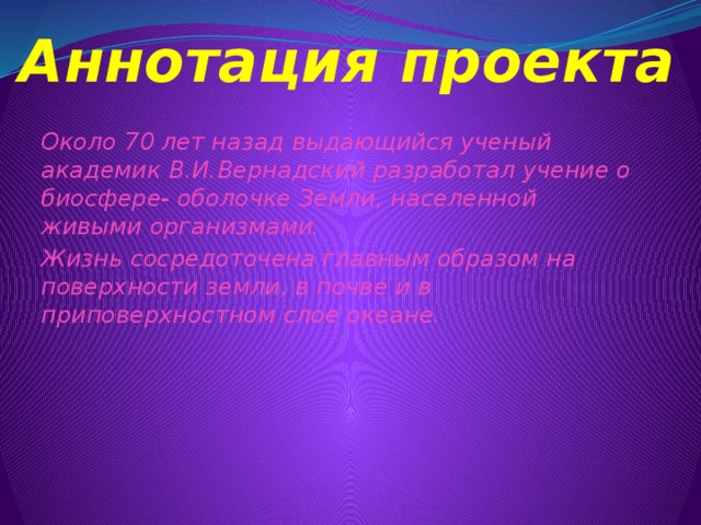 Аннотация проекта Около 70 лет назад выдающийся ученый академик В.И.Вернадский разработал учение о биосфере- оболочке Земли, населенной живыми организмами. Жизнь сосредоточена главным образом на поверхности земли, в почве и в приповерхностном слое океане. 