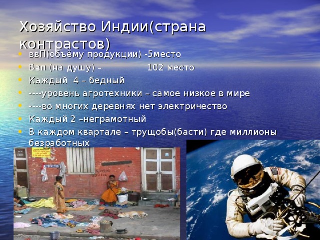 Хозяйство Индии(страна контрастов) ввП(объёму продукции) -5место Ввп (на душу) – 102 место Каждый 4 – бедный ----уровень агротехники – самое низкое в мире ----во многих деревнях нет электричество Каждый 2 –неграмотный В каждом квартале – трущобы(басти) где миллионы безработных 