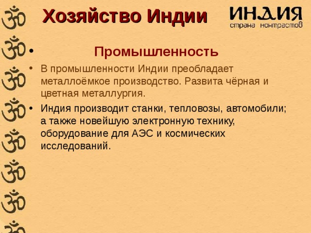 Хозяйство Индии  Промышленность В промышленности Индии преобладает металлоёмкое производство. Развита чёрная и цветная металлургия. Индия производит станки, тепловозы, автомобили; а также новейшую электронную технику, оборудование для АЭС и космических исследований. 