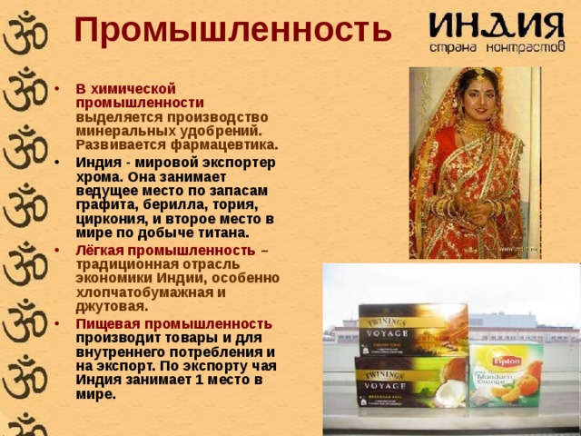 Промышленность В химической промышленности выделяется производство минеральных удобрений. Развивается фармацевтика. Индия - мировой экспортер хрома. Она занимает ведущее место по запасам графита, берилла, тория, циркония, и второе место в мире по добыче титана.  Лёгкая промышленность – традиционная отрасль экономики Индии, особенно хлопчатобумажная и джутовая. Пищевая промышленность производит товары и для внутреннего потребления и на экспорт. По экспорту чая Индия занимает 1 место в мире. 