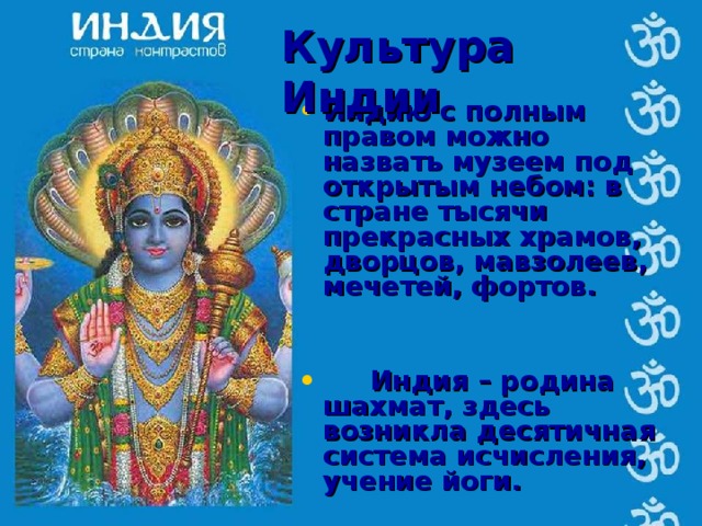 Культура Индии Индию с полным правом можно назвать музеем под открытым небом: в стране тысячи прекрасных храмов, дворцов, мавзолеев, мечетей, фортов.    Индия – родина шахмат, здесь возникла десятичная система исчисления, учение йоги.   