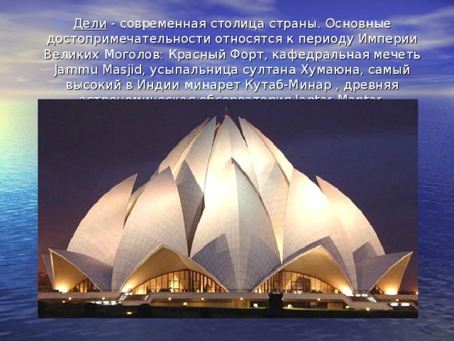 Дели - современная столица страны. Основные достопримечательности относятся к периоду Империи Великих Моголов: Красный Форт, кафедральная мечеть Jammu Masjid, усыпальница султана Хумаюна, самый высокий в Индии минарет Кутаб-Минар , древняя астрономическая обсерватория Jantar-Mantar. 