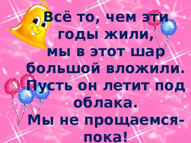 Всё то, чем эти годы жили,  мы в этот шар большой вложили.  Пусть он летит под облака.  Мы не прощаемся- пока! 