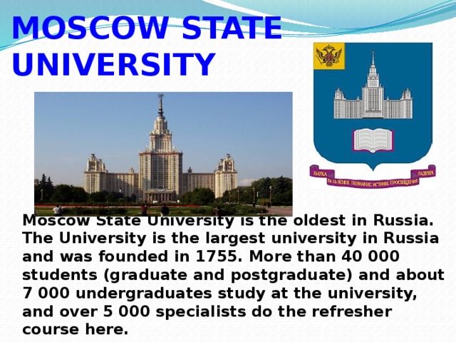 MOSCOW STATE UNIVERSITY Moscow State University is the oldest in Russia. The University is the largest university in Russia and was founded in 1755. More than 40 000 students (graduate and postgraduate) and about 7 000 undergraduates study at the university, and over 5 000 specialists do the refresher course here. 