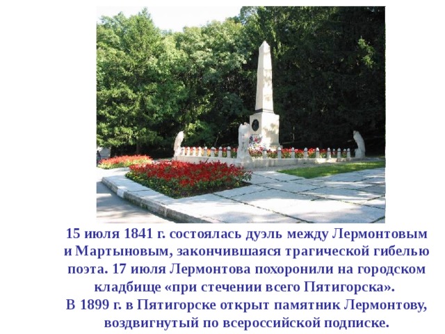 15 июля 1841 г. состоялась дуэль между Лермонтовым  и Мартыновым, закончившаяся трагической гибелью поэта. 17 июля Лермонтова похоронили на городском кладбище «при стечении всего Пятигорска».  В 1899 г. в Пятигорске открыт памятник Лермонтову, воздвигнутый по всероссийской подписке. 