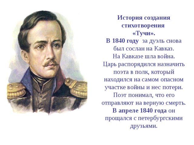 История создания стихотворения  «Тучи».  В 1840 году за дуэль снова был сослан на Кавказ.  На Кавказе шла война.  Царь распорядился назначить поэта в полк, который находился на самом опасном участке войны и нес потери.  Поэт понимал, что его отправляют на верную смерть.  В апреле 1840 года он прощался с петербургскими друзьями. 