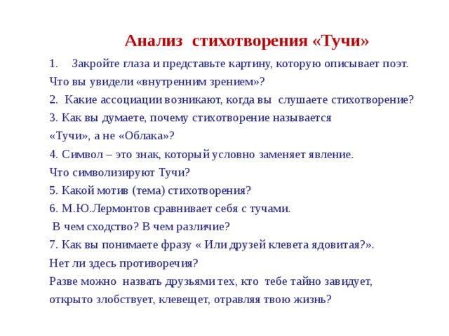 Анализ стихотворения «Тучи» Закройте глаза и представьте картину, которую описывает поэт. Что вы увидели «внутренним зрением»? 2. Какие ассоциации возникают, когда вы слушаете стихотворение? 3. Как вы думаете, почему стихотворение называется «Тучи», а не «Облака»? 4. Символ – это знак, который условно заменяет явление. Что символизируют Тучи? 5. Какой мотив (тема) стихотворения? 6. М.Ю.Лермонтов сравнивает себя с тучами.  В чем сходство? В чем различие? 7. Как вы понимаете фразу « Или друзей клевета ядовитая?». Нет ли здесь противоречия? Разве можно назвать друзьями тех, кто тебе тайно завидует, открыто злобствует, клевещет, отравляя твою жизнь? 