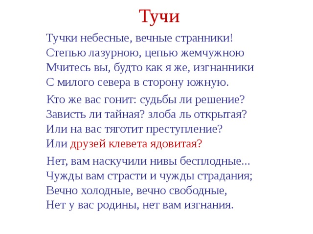 Тучи  Тучки небесные, вечные странники!   Степью лазурною, цепью жемчужною   Мчитесь вы, будто как я же, изгнанники   С милого севера в сторону южную.  Кто же вас гонит: судьбы ли решение?   Зависть ли тайная? злоба ль открытая?   Или на вас тяготит преступление?   Или друзей клевета ядовитая?  Нет, вам наскучили нивы бесплодные...   Чужды вам страсти и чужды страдания;   Вечно холодные, вечно свободные,   Нет у вас родины, нет вам изгнания. 