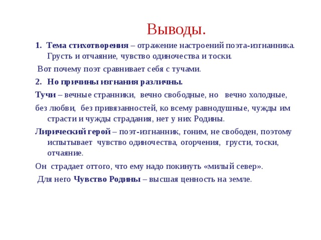 Выводы. 1. Тема стихотворения – отражение настроений поэта-изгнанника. Грусть и отчаяние, чувство одиночества и тоски.  Вот почему поэт сравнивает себя с тучами. Но причины изгнания различны. Тучи – вечные странники, вечно свободные, но вечно холодные, без любви, без привязанностей, ко всему равнодушные, чужды им страсти и чужды страдания, нет у них Родины. Лирический герой – поэт-изгнанник, гоним, не свободен, поэтому испытывает чувство одиночества, огорчения, грусти, тоски, отчаяние. Он страдает оттого, что ему надо покинуть «милый север».  Для него Чувство Родины – высшая ценность на земле. 