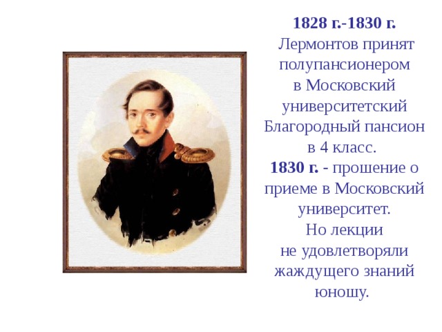 1828 г.-1830 г.  Лермонтов принят полупансионером  в Московский университетский Благородный пансион  в 4 класс.  1830 г. - прошение о приеме в Московский  университет.  Но лекции  не удовлетворяли жаждущего знаний юношу.   